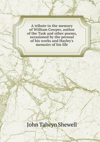 A tribute to the memory of William Cowper, author of the Task and other poems, occasioned by the perusal of his works and Hayley's memoirs of his life