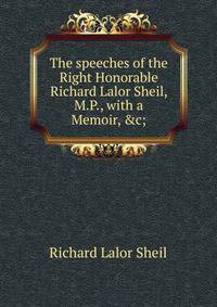 The speeches of the Right Honorable Richard Lalor Sheil, M.P., with a Memoir, &amp;c;