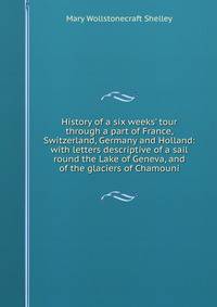 History of a six weeks' tour through a part of France, Switzerland, Germany and Holland: with letters descriptive of a sail round the Lake of Geneva, and of the glaciers of Chamouni