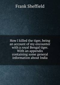 How I killed the tiger, being an account of my encounter with a royal Bengal tiger. With an appendix containing some general information about India