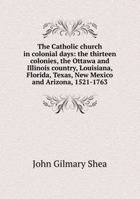 The Catholic church in colonial days: the thirteen colonies, the Ottawa and Illinois country, Louisiana, Florida, Texas, New Mexico and Arizona, 1521-1763