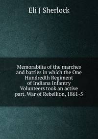 Memorabilia of the marches and battles in which the One Hundredth Regiment of Indiana Infantry Volunteers took an active part. War of Rebellion, 1861-5