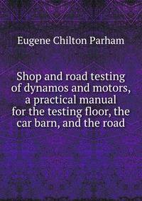 Shop and road testing of dynamos and motors, a practical manual for the testing floor, the car barn, and the road
