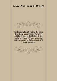 The Indian church during the Great Rebellion: an authentic narrative of the disasters that befell it, its sufferings, and faithfulness unto death of many of its European and native members
