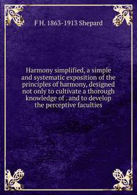Harmony simplified, a simple and systematic exposition of the principles of harmony, designed not only to cultivate a thorough knowledge of . and to develop the perceptive faculties