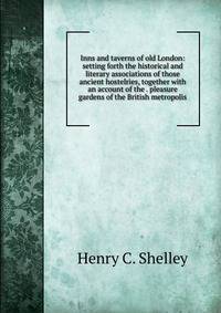 Inns and taverns of old London: setting forth the historical and literary associations of those ancient hostelries, together with an account of the . pleasure gardens of the British metropolis