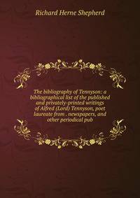 The bibliography of Tennyson: a bibliographical list of the published and privately-printed writings of Alfred (Lord) Tennyson, poet laureate from . newspapers, and other periodical pub