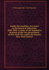 Inside the machine; two years in the Board of Aldermen, 1898-1899; a study of the legislative features of the city government of New York City under the Greater New York Charter
