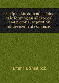 A trip to Music-land: a fairy tale forming an allegorical and pictorial exposition of the elements of music