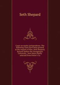 Cases on equity jurisprudence. The following cases have been printed at the request of Hon. Seth Shepard, lecturer before the Georgetown University . have been chiefly selected from Fetter's Ca