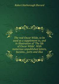 The real Oscar Wilde, to be used as a supplement to, and in illustration of "The life of Oscar Wilde". With numerous unpublished letters, facsims., ports and illus