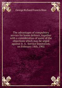 The advantages of compulsory service for home defence, together with a consideration of some of the objections which may be urged against it. A . Service Institution, on February 14th, 1902