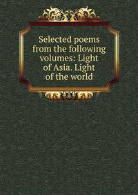 Selected poems from the following volumes: Light of Asia. Light of the world