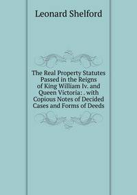 The Real Property Statutes Passed in the Reigns of King William Iv. and Queen Victoria: . with Copious Notes of Decided Cases and Forms of Deeds