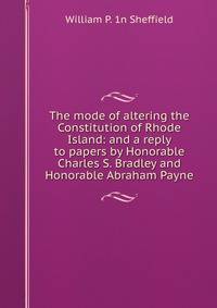 The mode of altering the Constitution of Rhode Island: and a reply to papers by Honorable Charles S. Bradley and Honorable Abraham Payne