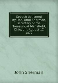 Speech delivered by Hon. John Sherman, secretary of the Treasury, at Mansfield, Ohio, on . August 17, 1877
