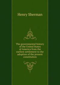 The governmental history of the United States of America from the earliest settlement to the adoption of the present constitution