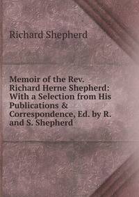 Memoir of the Rev. Richard Herne Shepherd: With a Selection from His Publications &amp; Correspondence, Ed. by R. and S. Shepherd