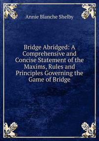 Bridge Abridged: A Comprehensive and Concise Statement of the Maxims, Rules and Principles Governing the Game of Bridge