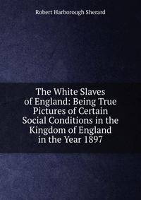 The White Slaves of England: Being True Pictures of Certain Social Conditions in the Kingdom of England in the Year 1897