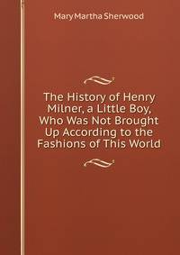 The History of Henry Milner, a Little Boy, Who Was Not Brought Up According to the Fashions of This World