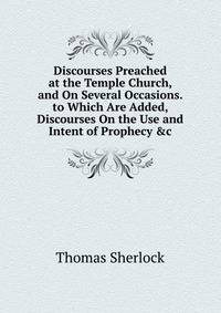 Discourses Preached at the Temple Church, and On Several Occasions. to Which Are Added, Discourses On the Use and Intent of Prophecy &amp;c