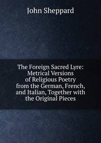 The Foreign Sacred Lyre: Metrical Versions of Religious Poetry from the German, French, and Italian, Together with the Original Pieces
