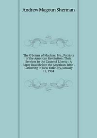 The O'briens of Machias, Me., Patriots of the American Revolution: Their Services to the Cause of Liberty : A Paper Read Before the American-Irish . Gathering in New York City, January 12, 1904