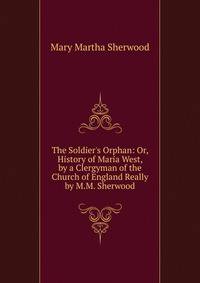 The Soldier's Orphan: Or, History of Maria West, by a Clergyman of the Church of England Really by M.M. Sherwood.
