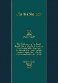The Wilderness of the North Pacific Coast Islands: A Hunter's Experiences While Searching for Wapiti, Bears, and Caribou On the Larger Coast Islands of British Columbia and Alaska