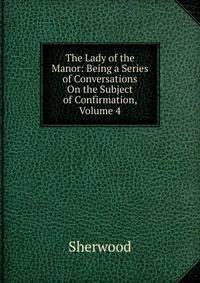 The Lady of the Manor: Being a Series of Conversations On the Subject of Confirmation, Volume 4