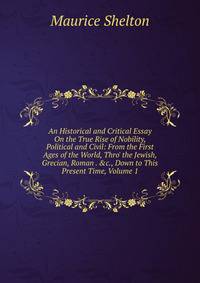 An Historical and Critical Essay On the True Rise of Nobility, Political and Civil: From the First Ages of the World, Thro' the Jewish, Grecian, Roman . &amp;c., Down to This Present Time, Volume 1