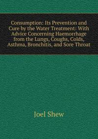 Consumption: Its Prevention and Cure by the Water Treatment: With Advice Concerning Haemorrhage from the Lungs, Coughs, Colds, Asthma, Bronchitis, and Sore Throat