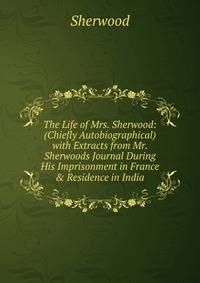 The Life of Mrs. Sherwood: (Chiefly Autobiographical) with Extracts from Mr. Sherwoods Journal During His Imprisonment in France &amp; Residence in India
