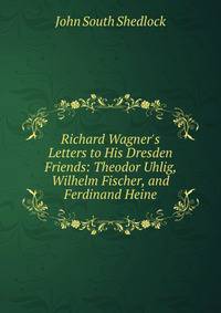 Richard Wagner's Letters to His Dresden Friends: Theodor Uhlig, Wilhelm Fischer, and Ferdinand Heine