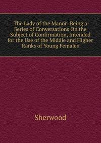 The Lady of the Manor: Being a Series of Conversations On the Subject of Confirmation, Intended for the Use of the Middle and Higher Ranks of Young Females