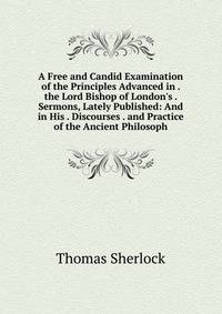 A Free and Candid Examination of the Principles Advanced in . the Lord Bishop of London's . Sermons, Lately Published: And in His . Discourses . and Practice of the Ancient Philosoph