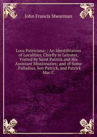 Loca Patriciana: : An Identification of Localities, Chiefly in Leinster, Visited by Saint Patrick and His Assistant Missionaries; and of Some . Palladius, Sen Patrick, and Patrick Mac C
