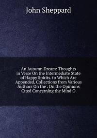 An Autumn Dream: Thoughts in Verse On the Intermediate State of Happy Spirits. to Which Are Appended, Collections from Various Authors On the . On the Opinions Cited Concerning the Mind O