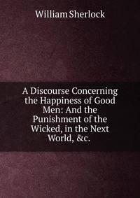 A Discourse Concerning the Happiness of Good Men: And the Punishment of the Wicked, in the Next World, &amp;c. .