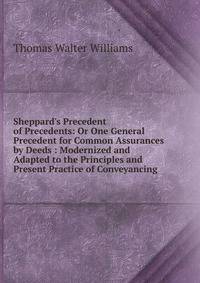 Sheppard's Precedent of Precedents: Or One General Precedent for Common Assurances by Deeds : Modernized and Adapted to the Principles and Present Practice of Conveyancing