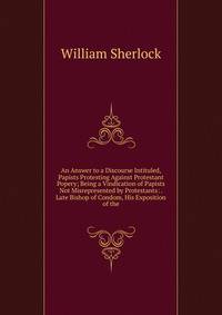 An Answer to a Discourse Intituled, Papists Protesting Against Protestant Popery; Being a Vindication of Papists Not Misrepresented by Protestants: . Late Bishop of Condom, His Exposition of the