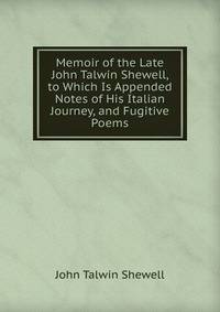 Memoir of the Late John Talwin Shewell, to Which Is Appended Notes of His Italian Journey, and Fugitive Poems