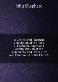 A Critical and Practical Elucidation of the Book of Common Prayer, and Administration of the Sacraments, and Other Rites and Ceremonies of the Church