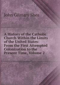 A History of the Catholic Church Within the Limits of the United States: From the First Attempted Colonization to the Present Time, Volume 2