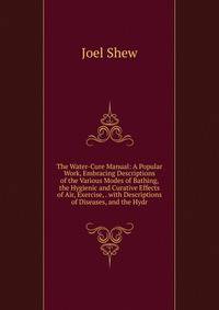 The Water-Cure Manual: A Popular Work, Embracing Descriptions of the Various Modes of Bathing, the Hygienic and Curative Effects of Air, Exercise, . with Descriptions of Diseases, and the Hydr