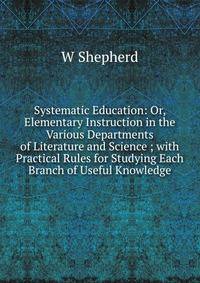 Systematic Education: Or, Elementary Instruction in the Various Departments of Literature and Science ; with Practical Rules for Studying Each Branch of Useful Knowledge