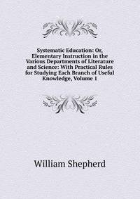 Systematic Education: Or, Elementary Instruction in the Various Departments of Literature and Science: With Practical Rules for Studying Each Branch of Useful Knowledge, Volume 1