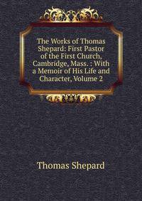 The Works of Thomas Shepard: First Pastor of the First Church, Cambridge, Mass. : With a Memoir of His Life and Character, Volume 2
