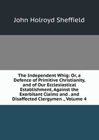 The Independent Whig: Or, a Defence of Primitive Christianity, and of Our Ecclesiastical Establishment, Against the Exorbitant Claims and . and Disaffected Clergymen ., Volume 4
